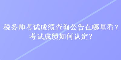 稅務(wù)師考試成績查詢公告在哪里看？考試成績?nèi)绾握J定？