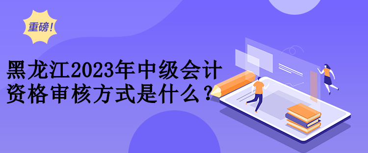 黑龍江2023年中級會計資格審核方式是什么？