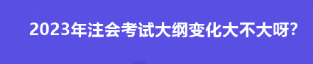 2023年注會考試大綱變化大不大呀？