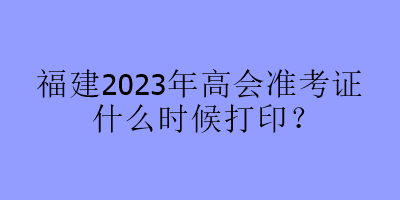 福建2023年高會(huì)準(zhǔn)考證什么時(shí)候打印？