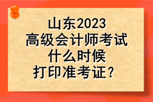 山東2023高級會計師考試什么時候打印準(zhǔn)考證？