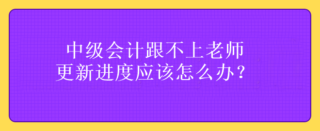 中級會計(jì)跟不上老師更新進(jìn)度應(yīng)該怎么辦？