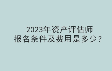 2023年資產(chǎn)評估師報名條件及費用是多少？