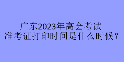 廣東2023年高會考試準考證打印時間是什么時候？