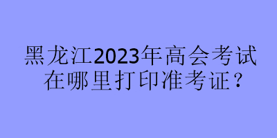 黑龍江2023年高會考試在哪里打印準考證？