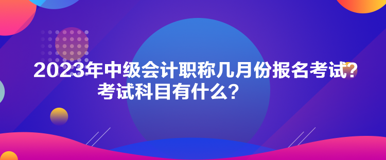 2023年中級(jí)會(huì)計(jì)職稱幾月份報(bào)名考試？考試科目有什么？