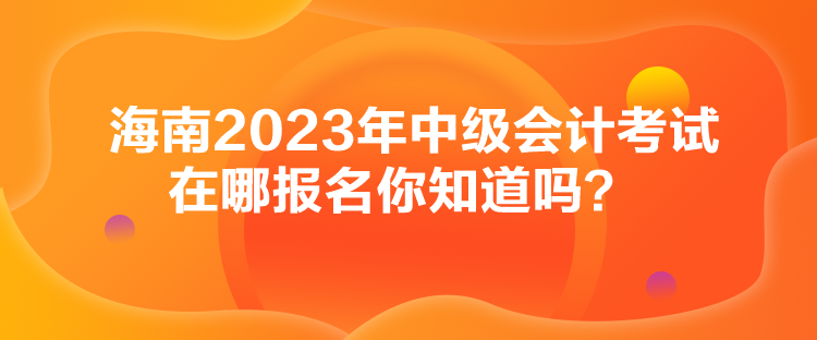 海南2023年中級會計考試在哪報名你知道嗎？