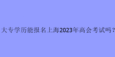 大專學(xué)歷可以報(bào)名上海2023年高級會(huì)計(jì)考試嗎？