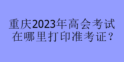 重慶2023年高會(huì)考試在哪里打印準(zhǔn)考證？