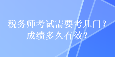 稅務(wù)師考試需要考幾門？成績(jī)多久有效？