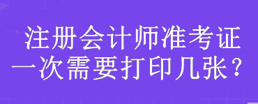 注冊會計師準(zhǔn)考證一次需要打印幾張？