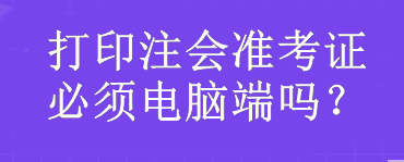 打印注會準(zhǔn)考證必須電腦端嗎？