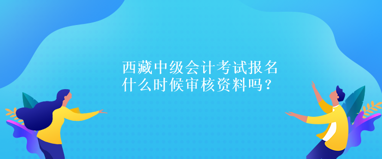 西藏中級(jí)會(huì)計(jì)考試報(bào)名什么時(shí)候?qū)徍速Y料嗎？