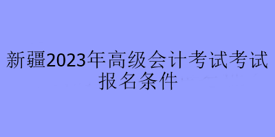 新疆2023年高級會計考試考試報名條件