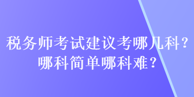 稅務(wù)師考試建議考哪幾科？哪科簡(jiǎn)單哪科難？