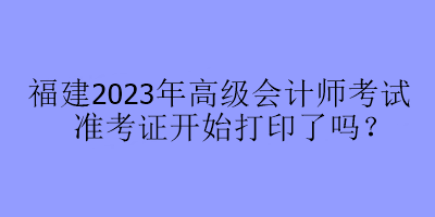 福建2023年高級會計師考試準(zhǔn)考證開始打印了嗎？