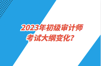 2023年初級(jí)審計(jì)師考試大綱變化？