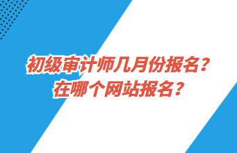 初級審計(jì)師幾月份報(bào)名？在哪個(gè)網(wǎng)站報(bào)名？