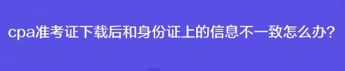 cpa準(zhǔn)考證下載后和身份證上的信息不一致怎么辦？