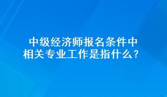 中級經(jīng)濟師報名條件中相關專業(yè)工作是指什么？