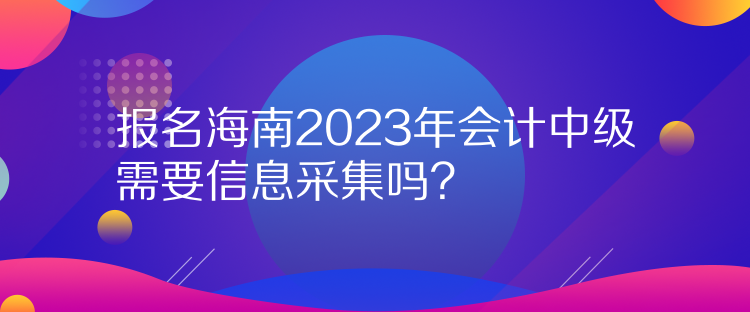 報名海南2023年會計中級需要信息采集嗎？