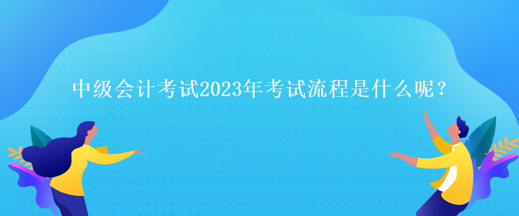 中級會計考試2023年考試流程是什么呢？