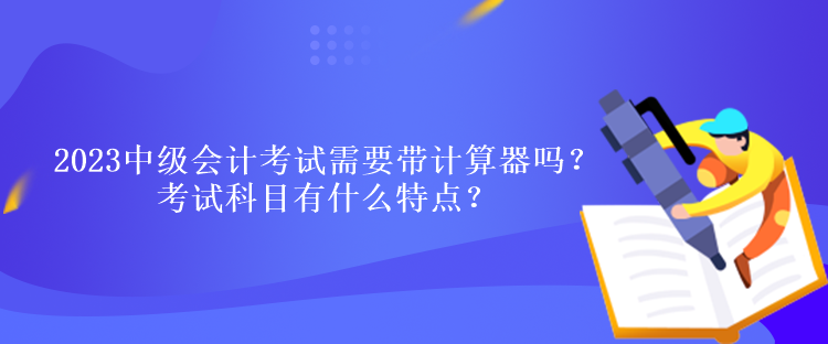 2023中級(jí)會(huì)計(jì)考試需要帶計(jì)算器嗎？考試科目有什么特點(diǎn)？