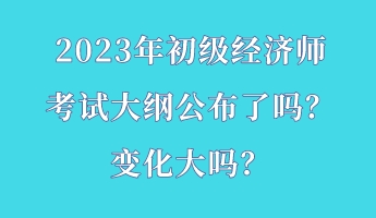 2023年初級(jí)經(jīng)濟(jì)師考試大綱公布了嗎？變化大嗎？