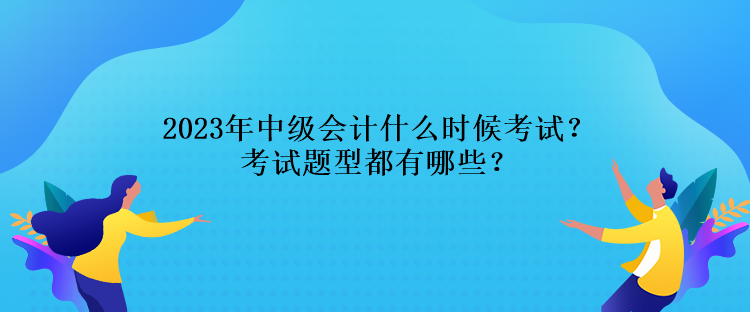 2023年中級會計什么時候考試？考試題型都有哪些？