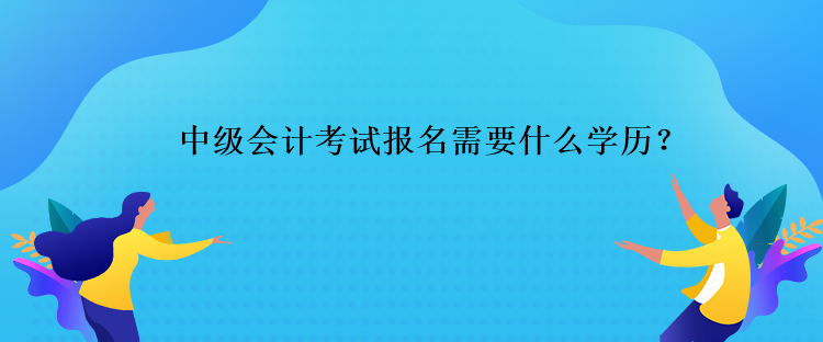 中級會計考試報名需要什么學歷？