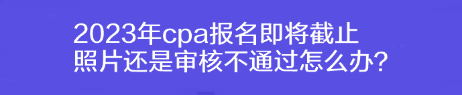 2023年cpa報名即將截止 照片還是審核不通過怎么辦？