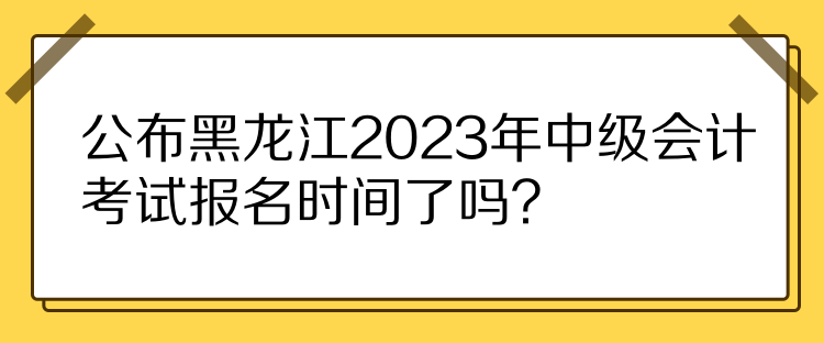 公布黑龍江2023年中級會計考試報名時間了嗎？