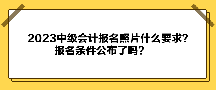 2023中級會計報名照片什么要求？報名條件公布了嗎？