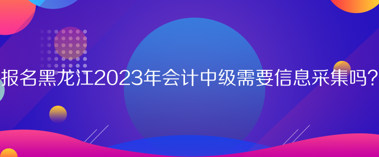 報名黑龍江2023年會計中級需要信息采集嗎？