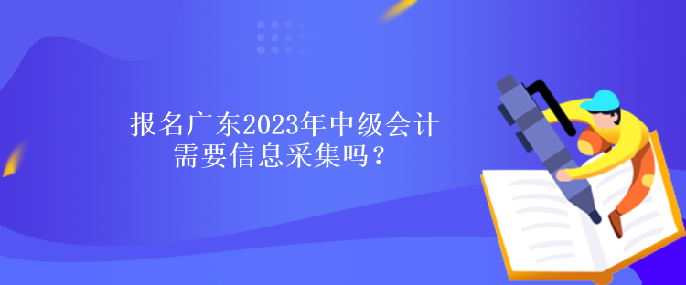 報名廣東2023年中級會計需要信息采集嗎？什么時候報名？