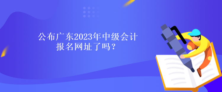 公布廣東2023年中級會計報名網(wǎng)址了嗎？