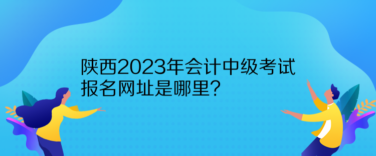 陜西2023年會(huì)計(jì)中級(jí)考試報(bào)名網(wǎng)址是哪里？