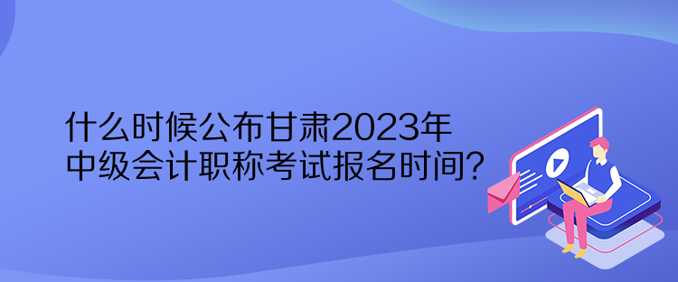 什么時候公布甘肅2023年中級會計職稱考試報名時間？