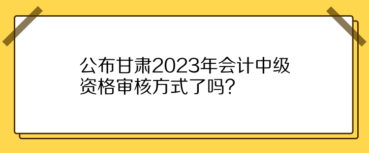 公布甘肅2023年會(huì)計(jì)中級資格審核方式了嗎？