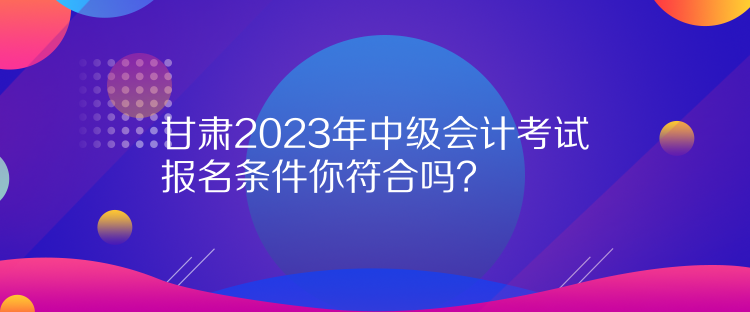 甘肅2023年中級會計考試報名條件你符合嗎？