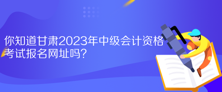 你知道甘肅2023年中級會計(jì)資格考試報(bào)名網(wǎng)址嗎？