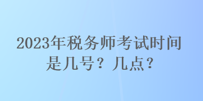 2023年稅務(wù)師考試時間是幾號？幾點？