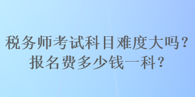 稅務(wù)師考試科目難度大嗎？報(bào)名費(fèi)多少錢一科？