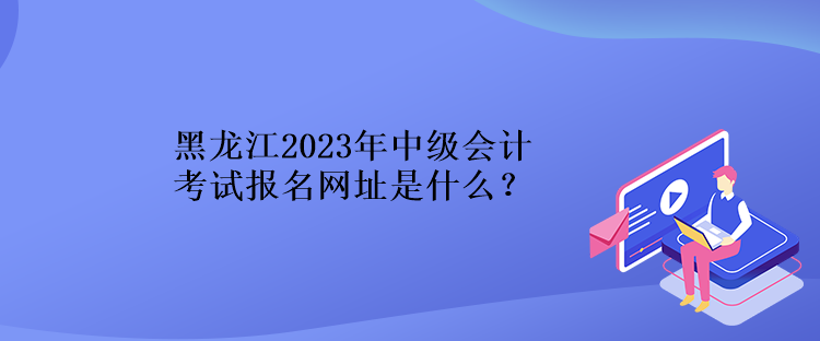 黑龍江2023年中級會計考試報名網(wǎng)址是什么？