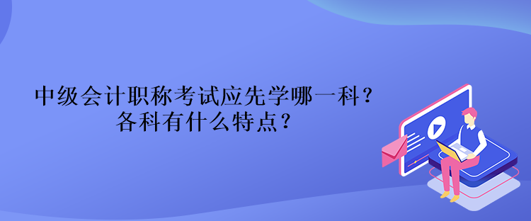 中級會計職稱考試應(yīng)先學(xué)哪一科？各科有什么特點？