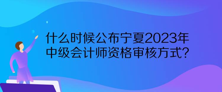 什么時候公布寧夏2023年中級會計師資格審核方式？