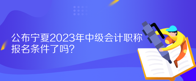 公布寧夏2023年中級(jí)會(huì)計(jì)職稱報(bào)名條件了嗎？