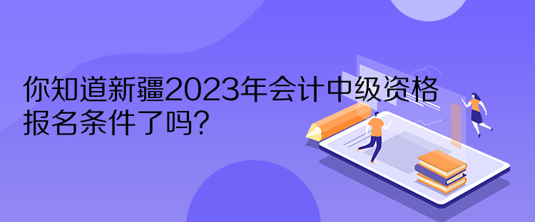 你知道新疆2023年會(huì)計(jì)中級(jí)資格報(bào)名條件了嗎？