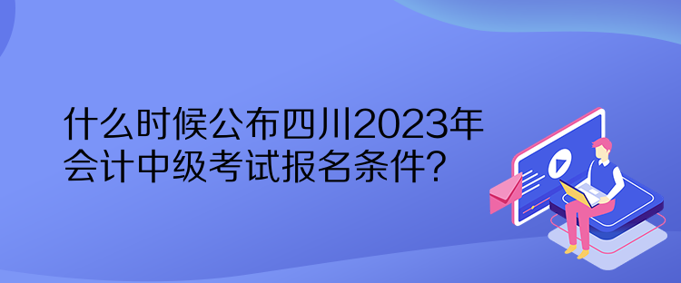 什么時(shí)候公布四川2023年會計(jì)中級考試報(bào)名條件？