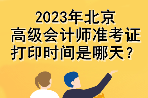 2023年北京高級會計師準(zhǔn)考證打印時間是哪天？